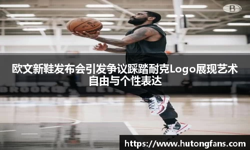 欧文新鞋发布会引发争议踩踏耐克Logo展现艺术自由与个性表达