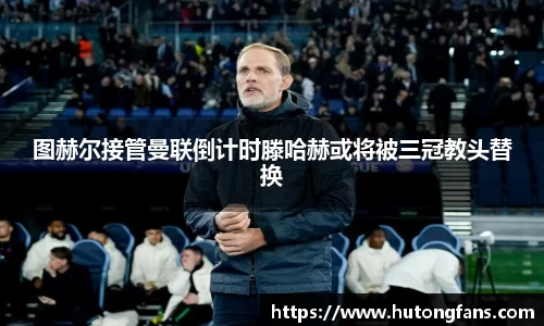 图赫尔接管曼联倒计时滕哈赫或将被三冠教头替换